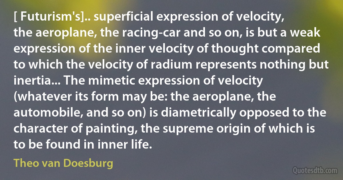 [ Futurism's].. superficial expression of velocity, the aeroplane, the racing-car and so on, is but a weak expression of the inner velocity of thought compared to which the velocity of radium represents nothing but inertia... The mimetic expression of velocity (whatever its form may be: the aeroplane, the automobile, and so on) is diametrically opposed to the character of painting, the supreme origin of which is to be found in inner life. (Theo van Doesburg)