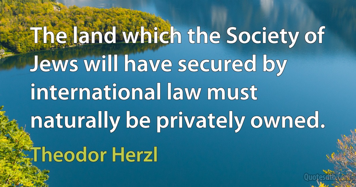 The land which the Society of Jews will have secured by international law must naturally be privately owned. (Theodor Herzl)