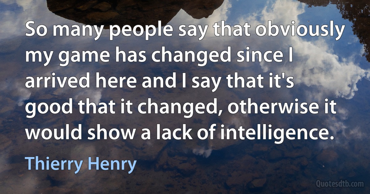 So many people say that obviously my game has changed since I arrived here and I say that it's good that it changed, otherwise it would show a lack of intelligence. (Thierry Henry)