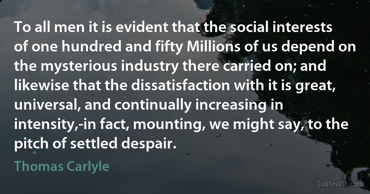 To all men it is evident that the social interests of one hundred and fifty Millions of us depend on the mysterious industry there carried on; and likewise that the dissatisfaction with it is great, universal, and continually increasing in intensity,-in fact, mounting, we might say, to the pitch of settled despair. (Thomas Carlyle)