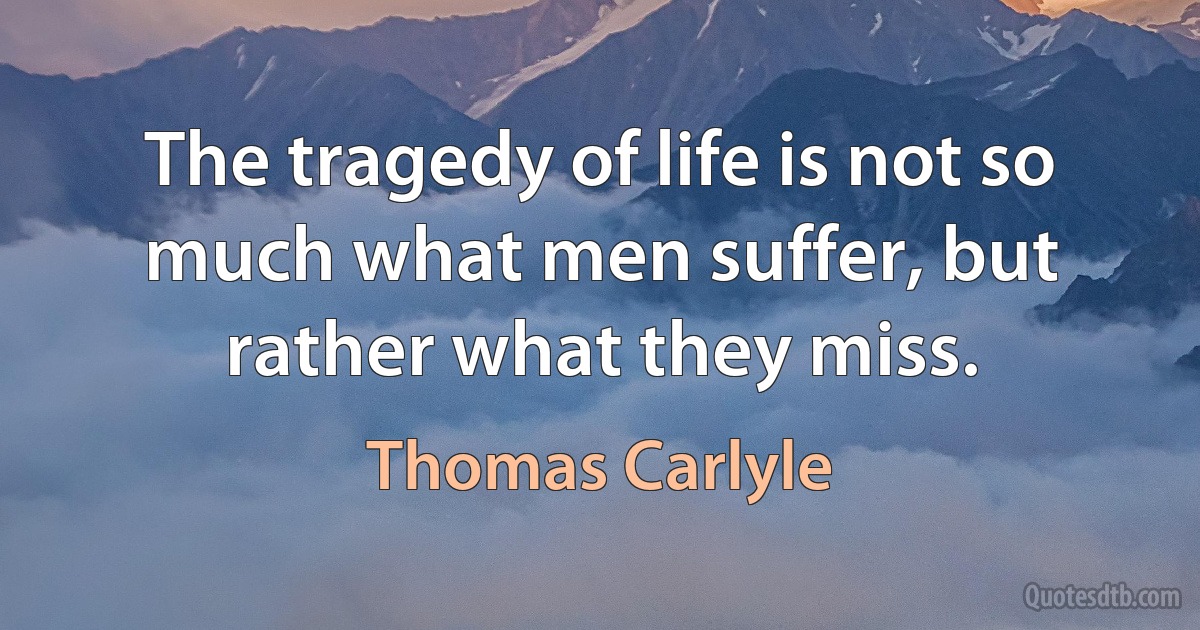 The tragedy of life is not so much what men suffer, but rather what they miss. (Thomas Carlyle)