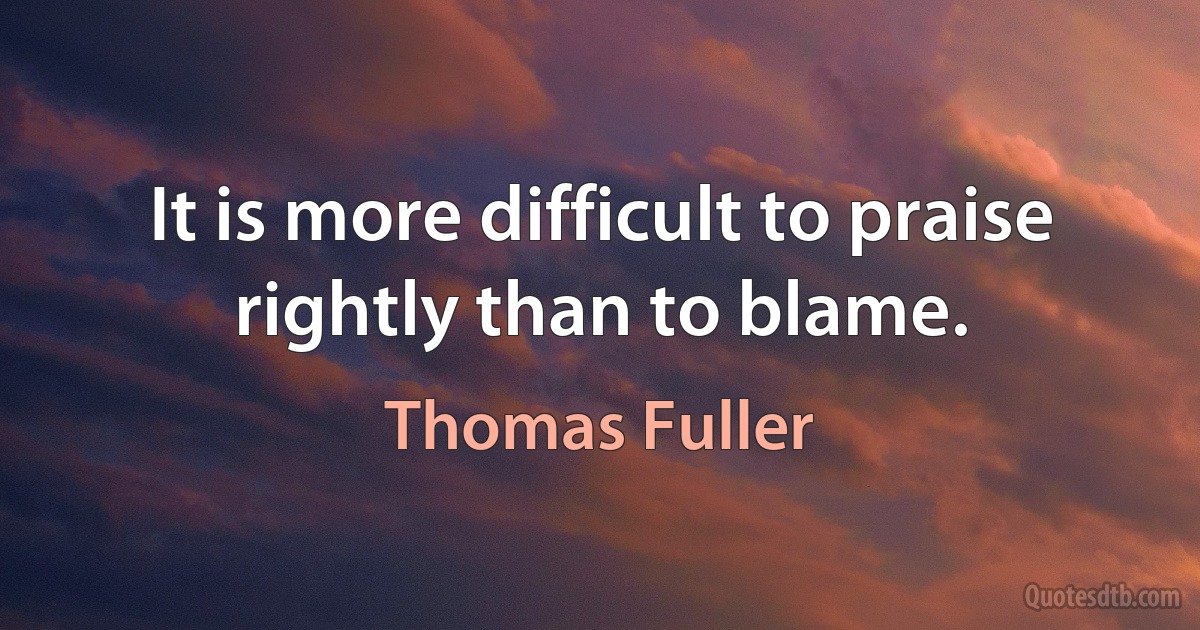 It is more difficult to praise rightly than to blame. (Thomas Fuller)