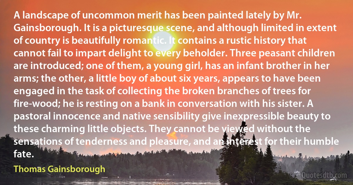 A landscape of uncommon merit has been painted lately by Mr. Gainsborough. It is a picturesque scene, and although limited in extent of country is beautifully romantic. It contains a rustic history that cannot fail to impart delight to every beholder. Three peasant children are introduced; one of them, a young girl, has an infant brother in her arms; the other, a little boy of about six years, appears to have been engaged in the task of collecting the broken branches of trees for fire-wood; he is resting on a bank in conversation with his sister. A pastoral innocence and native sensibility give inexpressible beauty to these charming little objects. They cannot be viewed without the sensations of tenderness and pleasure, and an interest for their humble fate. (Thomas Gainsborough)