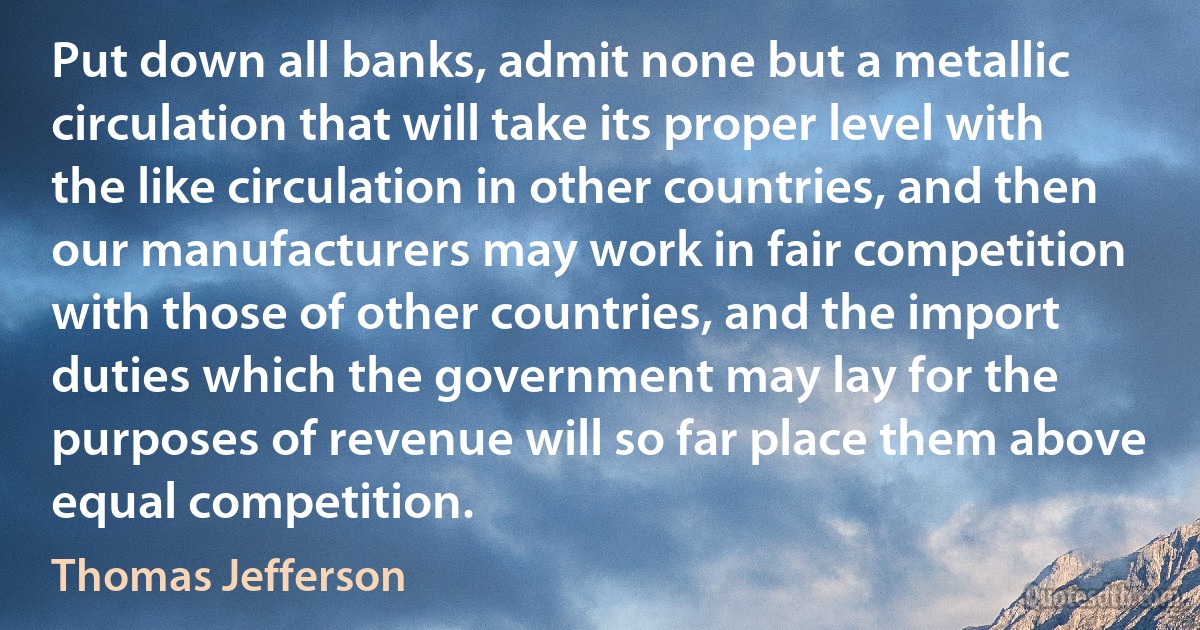 Put down all banks, admit none but a metallic circulation that will take its proper level with the like circulation in other countries, and then our manufacturers may work in fair competition with those of other countries, and the import duties which the government may lay for the purposes of revenue will so far place them above equal competition. (Thomas Jefferson)