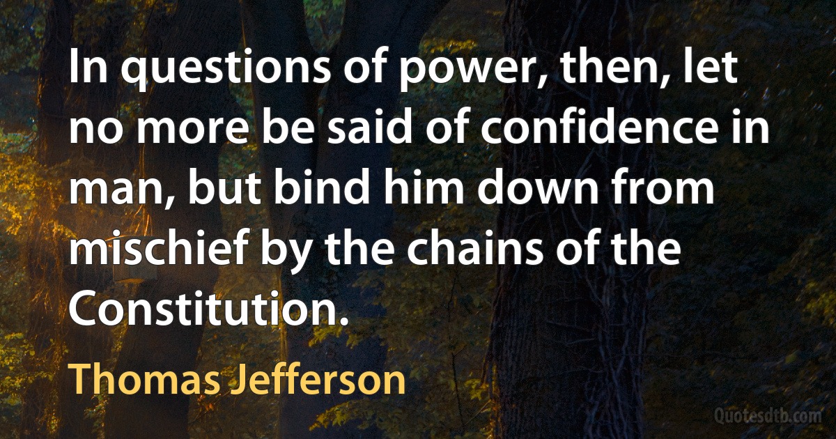 In questions of power, then, let no more be said of confidence in man, but bind him down from mischief by the chains of the Constitution. (Thomas Jefferson)