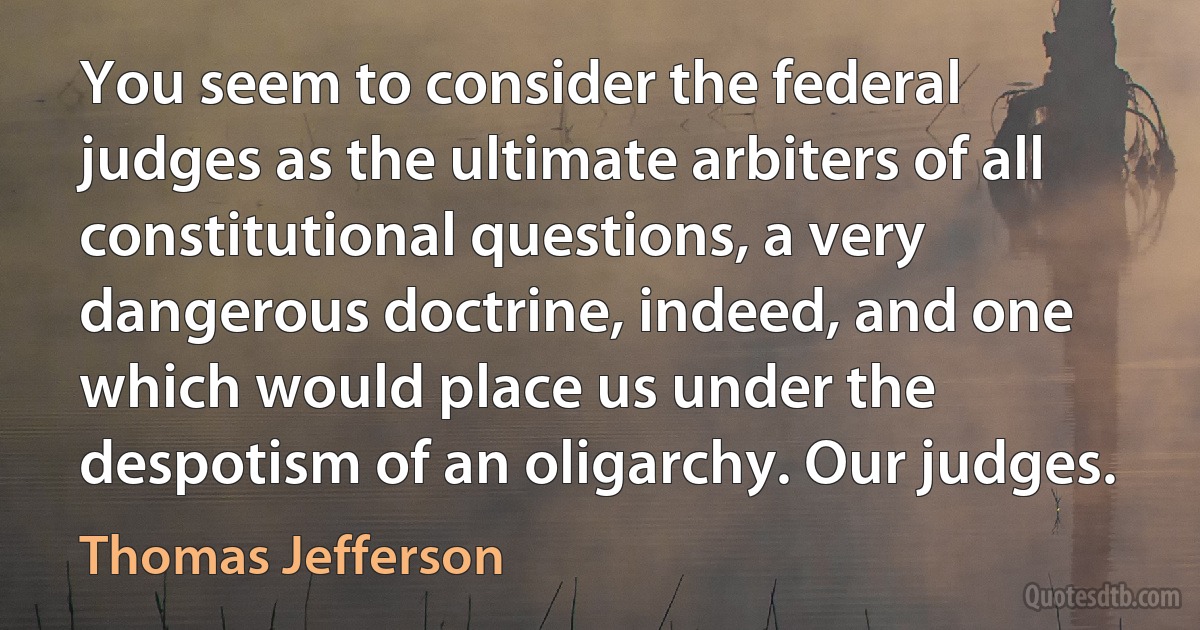 You seem to consider the federal judges as the ultimate arbiters of all constitutional questions, a very dangerous doctrine, indeed, and one which would place us under the despotism of an oligarchy. Our judges. (Thomas Jefferson)