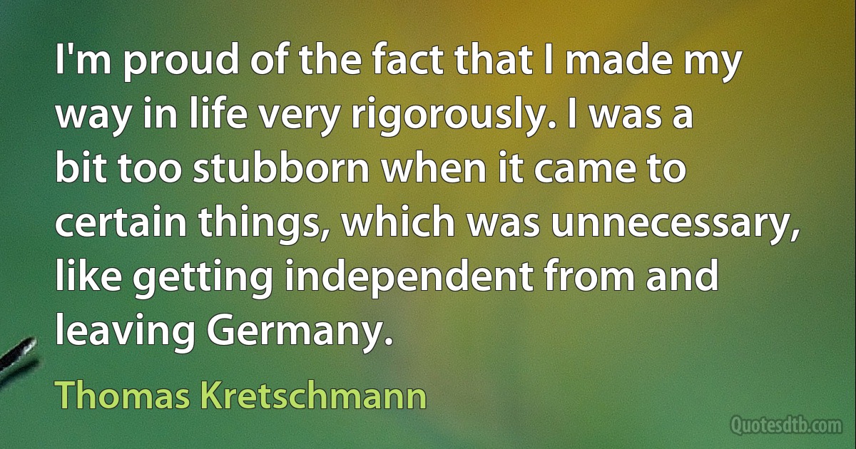 I'm proud of the fact that I made my way in life very rigorously. I was a bit too stubborn when it came to certain things, which was unnecessary, like getting independent from and leaving Germany. (Thomas Kretschmann)