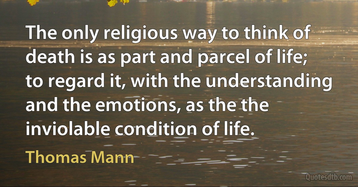 The only religious way to think of death is as part and parcel of life; to regard it, with the understanding and the emotions, as the the inviolable condition of life. (Thomas Mann)