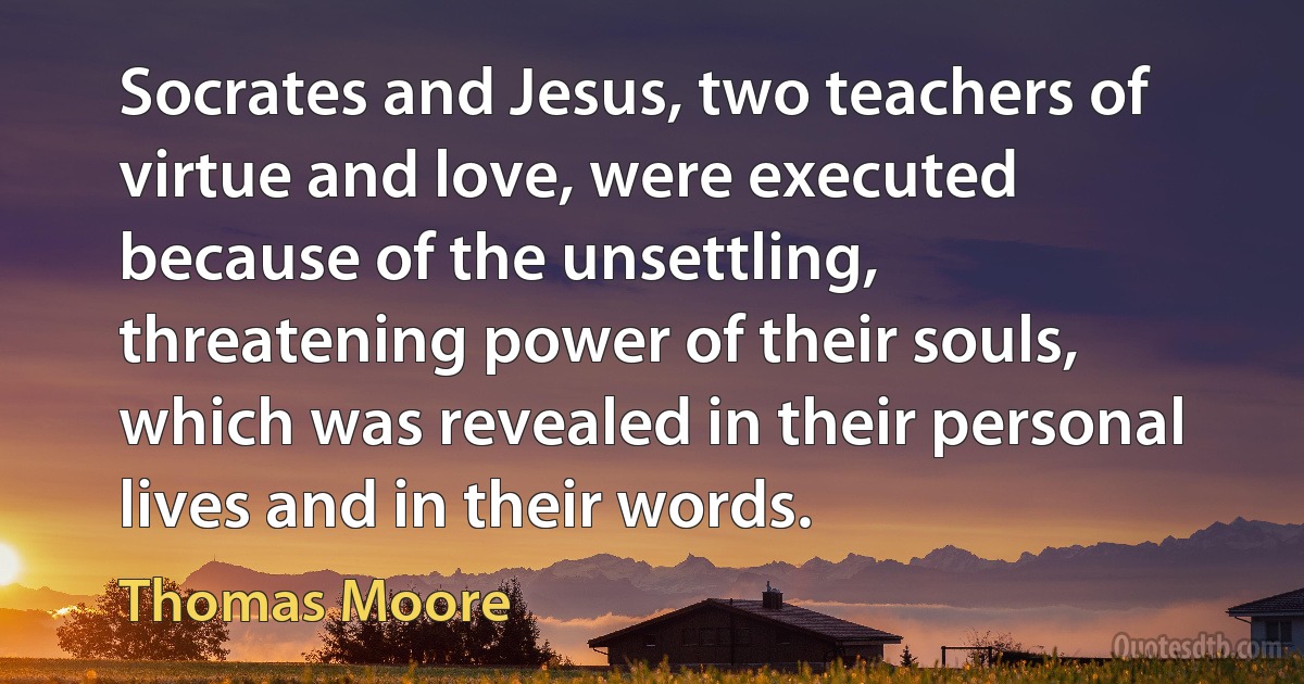 Socrates and Jesus, two teachers of virtue and love, were executed because of the unsettling, threatening power of their souls, which was revealed in their personal lives and in their words. (Thomas Moore)