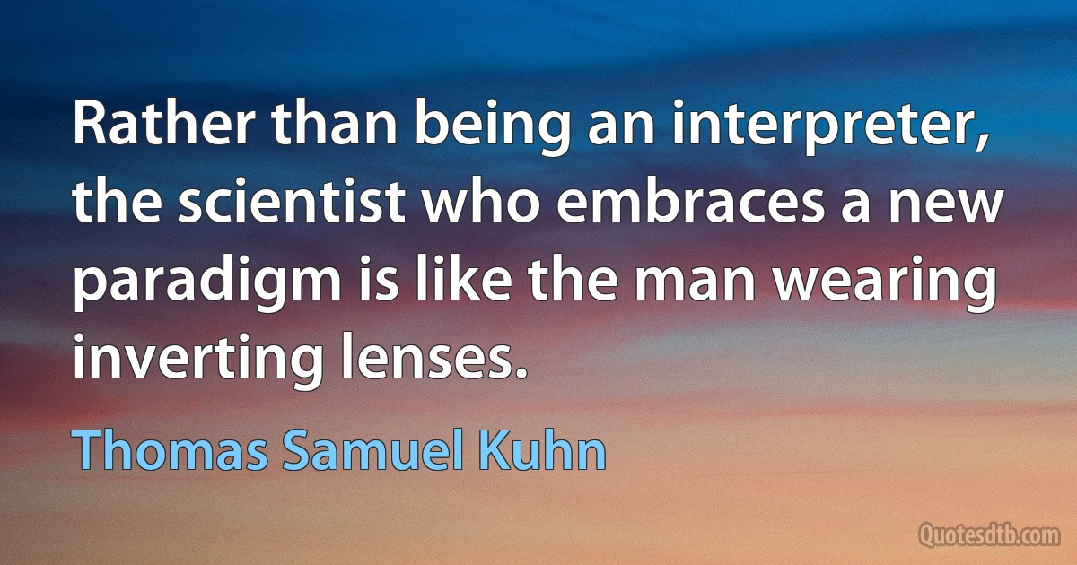 Rather than being an interpreter, the scientist who embraces a new paradigm is like the man wearing inverting lenses. (Thomas Samuel Kuhn)