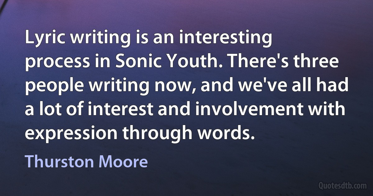 Lyric writing is an interesting process in Sonic Youth. There's three people writing now, and we've all had a lot of interest and involvement with expression through words. (Thurston Moore)