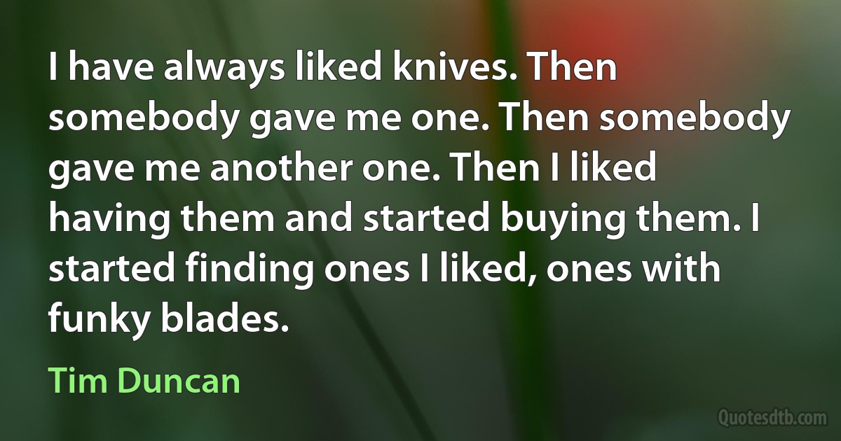 I have always liked knives. Then somebody gave me one. Then somebody gave me another one. Then I liked having them and started buying them. I started finding ones I liked, ones with funky blades. (Tim Duncan)