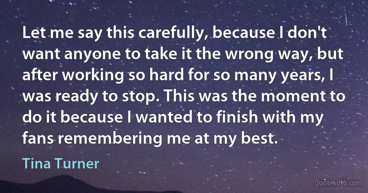 Let me say this carefully, because I don't want anyone to take it the wrong way, but after working so hard for so many years, I was ready to stop. This was the moment to do it because I wanted to finish with my fans remembering me at my best. (Tina Turner)