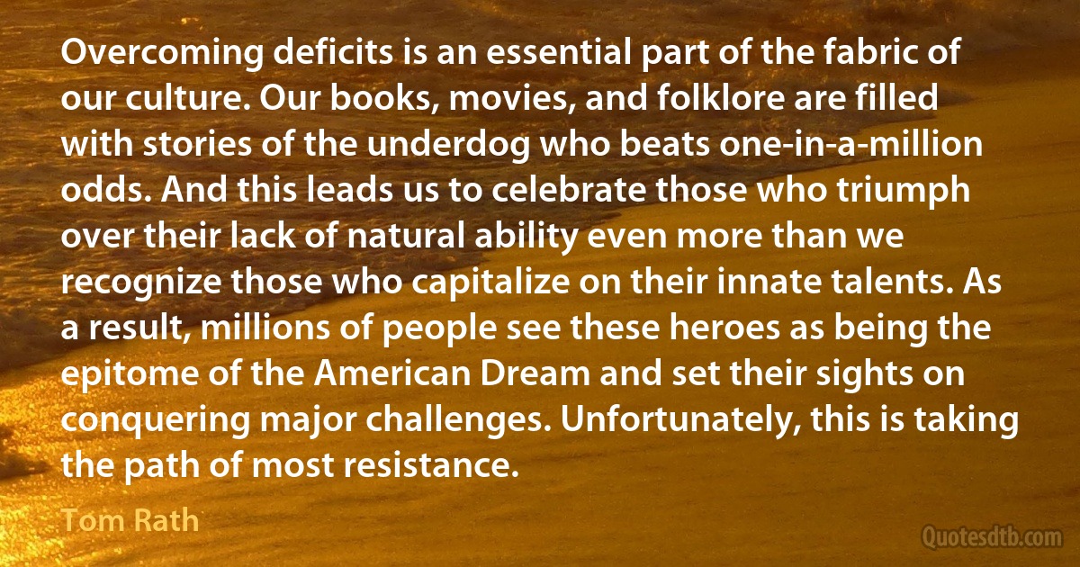 Overcoming deficits is an essential part of the fabric of our culture. Our books, movies, and folklore are filled with stories of the underdog who beats one-in-a-million odds. And this leads us to celebrate those who triumph over their lack of natural ability even more than we recognize those who capitalize on their innate talents. As a result, millions of people see these heroes as being the epitome of the American Dream and set their sights on conquering major challenges. Unfortunately, this is taking the path of most resistance. (Tom Rath)