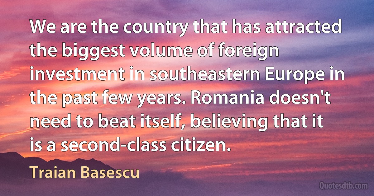 We are the country that has attracted the biggest volume of foreign investment in southeastern Europe in the past few years. Romania doesn't need to beat itself, believing that it is a second-class citizen. (Traian Basescu)