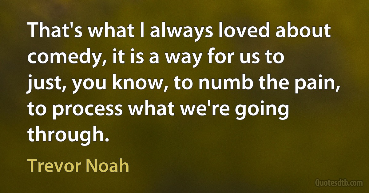 That's what I always loved about comedy, it is a way for us to just, you know, to numb the pain, to process what we're going through. (Trevor Noah)