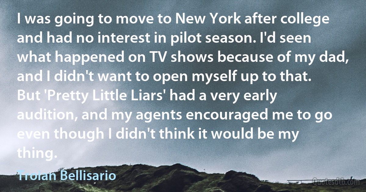 I was going to move to New York after college and had no interest in pilot season. I'd seen what happened on TV shows because of my dad, and I didn't want to open myself up to that. But 'Pretty Little Liars' had a very early audition, and my agents encouraged me to go even though I didn't think it would be my thing. (Troian Bellisario)