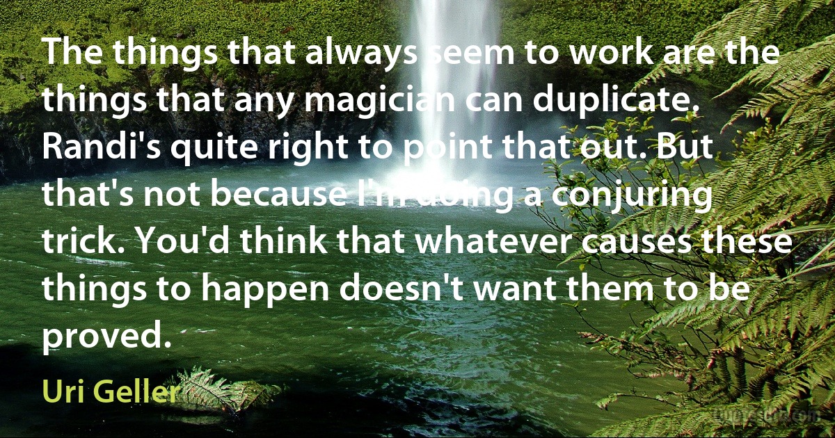 The things that always seem to work are the things that any magician can duplicate. Randi's quite right to point that out. But that's not because I'm doing a conjuring trick. You'd think that whatever causes these things to happen doesn't want them to be proved. (Uri Geller)