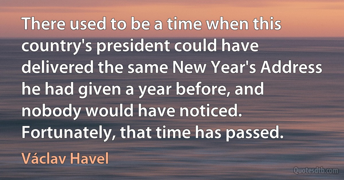 There used to be a time when this country's president could have delivered the same New Year's Address he had given a year before, and nobody would have noticed.
Fortunately, that time has passed. (Václav Havel)