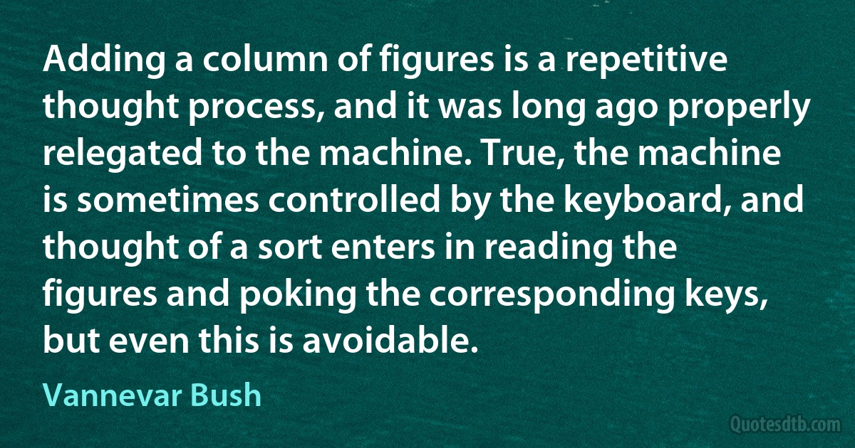 Adding a column of figures is a repetitive thought process, and it was long ago properly relegated to the machine. True, the machine is sometimes controlled by the keyboard, and thought of a sort enters in reading the figures and poking the corresponding keys, but even this is avoidable. (Vannevar Bush)