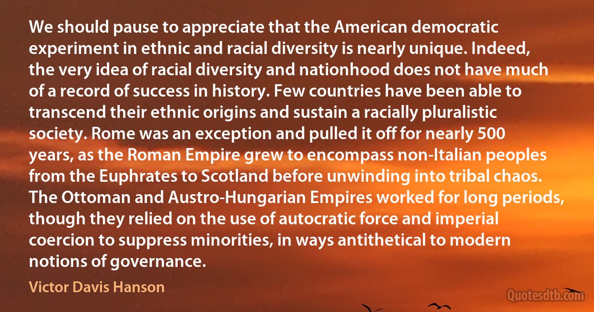 We should pause to appreciate that the American democratic experiment in ethnic and racial diversity is nearly unique. Indeed, the very idea of racial diversity and nationhood does not have much of a record of success in history. Few countries have been able to transcend their ethnic origins and sustain a racially pluralistic society. Rome was an exception and pulled it off for nearly 500 years, as the Roman Empire grew to encompass non-Italian peoples from the Euphrates to Scotland before unwinding into tribal chaos. The Ottoman and Austro-Hungarian Empires worked for long periods, though they relied on the use of autocratic force and imperial coercion to suppress minorities, in ways antithetical to modern notions of governance. (Victor Davis Hanson)