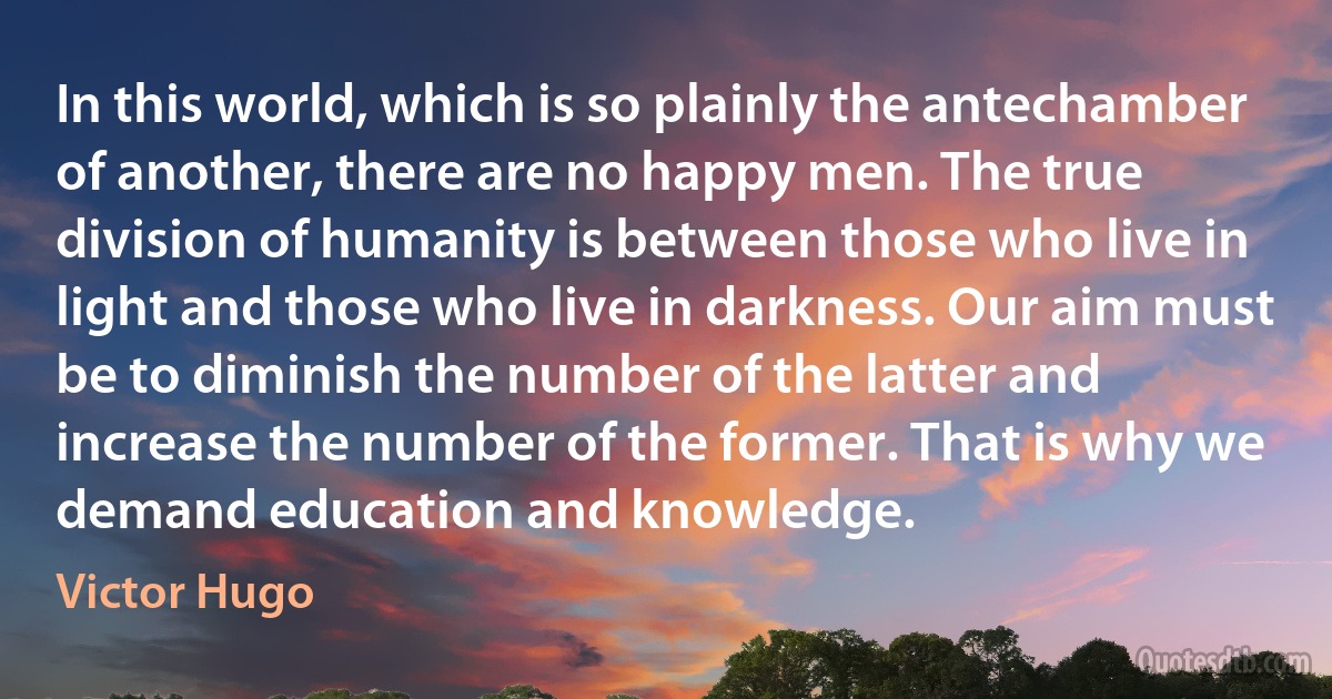 In this world, which is so plainly the antechamber of another, there are no happy men. The true division of humanity is between those who live in light and those who live in darkness. Our aim must be to diminish the number of the latter and increase the number of the former. That is why we demand education and knowledge. (Victor Hugo)