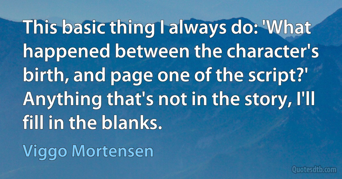 This basic thing I always do: 'What happened between the character's birth, and page one of the script?' Anything that's not in the story, I'll fill in the blanks. (Viggo Mortensen)