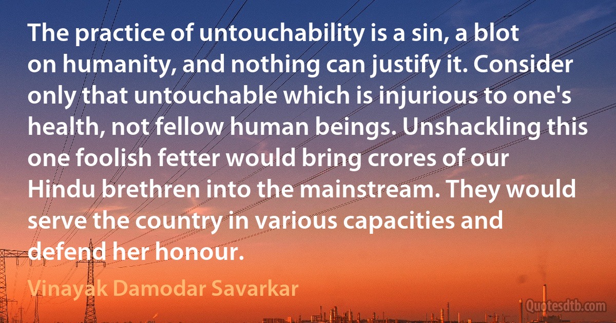 The practice of untouchability is a sin, a blot on humanity, and nothing can justify it. Consider only that untouchable which is injurious to one's health, not fellow human beings. Unshackling this one foolish fetter would bring crores of our Hindu brethren into the mainstream. They would serve the country in various capacities and defend her honour. (Vinayak Damodar Savarkar)