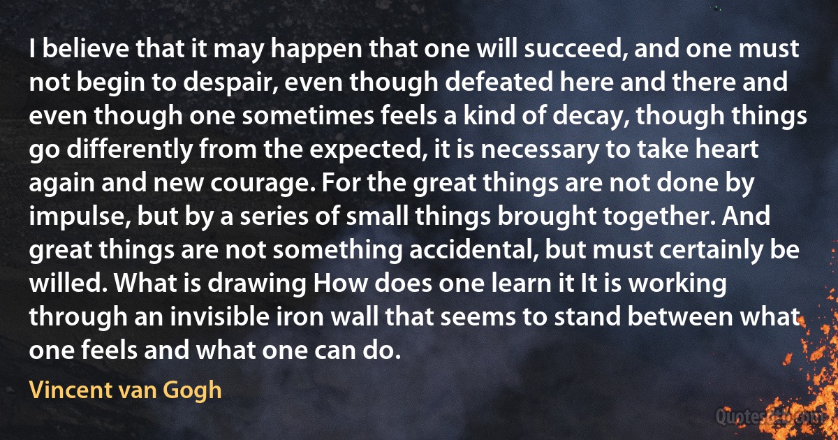 I believe that it may happen that one will succeed, and one must not begin to despair, even though defeated here and there and even though one sometimes feels a kind of decay, though things go differently from the expected, it is necessary to take heart again and new courage. For the great things are not done by impulse, but by a series of small things brought together. And great things are not something accidental, but must certainly be willed. What is drawing How does one learn it It is working through an invisible iron wall that seems to stand between what one feels and what one can do. (Vincent van Gogh)