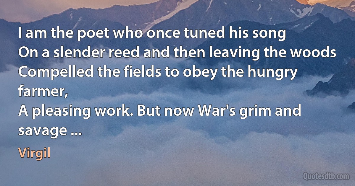 I am the poet who once tuned his song
On a slender reed and then leaving the woods
Compelled the fields to obey the hungry farmer,
A pleasing work. But now War's grim and savage ... (Virgil)