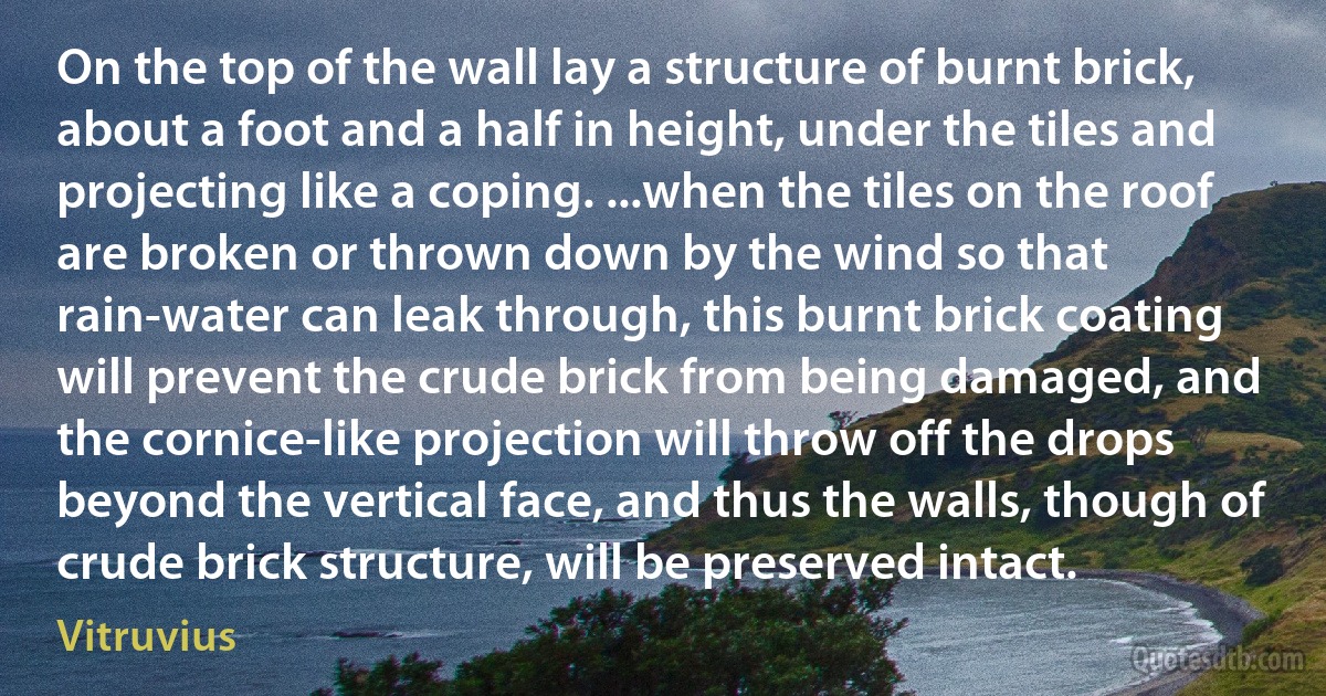 On the top of the wall lay a structure of burnt brick, about a foot and a half in height, under the tiles and projecting like a coping. ...when the tiles on the roof are broken or thrown down by the wind so that rain-water can leak through, this burnt brick coating will prevent the crude brick from being damaged, and the cornice-like projection will throw off the drops beyond the vertical face, and thus the walls, though of crude brick structure, will be preserved intact. (Vitruvius)