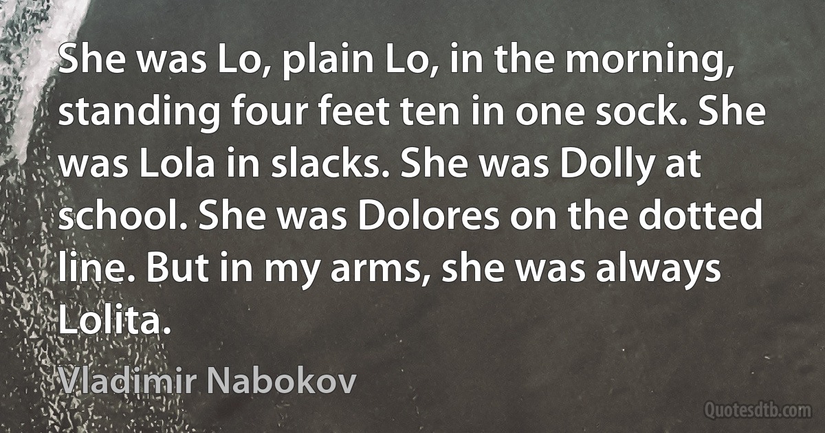 She was Lo, plain Lo, in the morning, standing four feet ten in one sock. She was Lola in slacks. She was Dolly at school. She was Dolores on the dotted line. But in my arms, she was always Lolita. (Vladimir Nabokov)