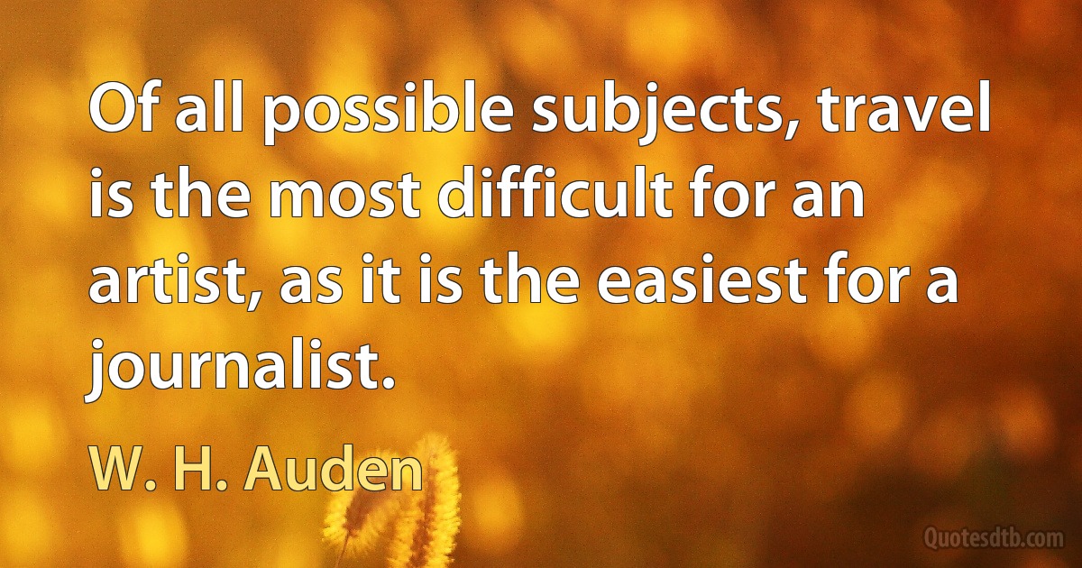 Of all possible subjects, travel is the most difficult for an artist, as it is the easiest for a journalist. (W. H. Auden)