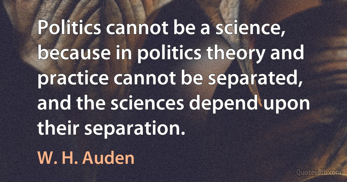 Politics cannot be a science, because in politics theory and practice cannot be separated, and the sciences depend upon their separation. (W. H. Auden)