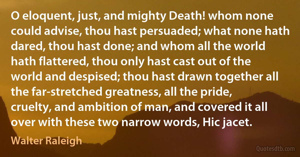 O eloquent, just, and mighty Death! whom none could advise, thou hast persuaded; what none hath dared, thou hast done; and whom all the world hath flattered, thou only hast cast out of the world and despised; thou hast drawn together all the far-stretched greatness, all the pride, cruelty, and ambition of man, and covered it all over with these two narrow words, Hic jacet. (Walter Raleigh)