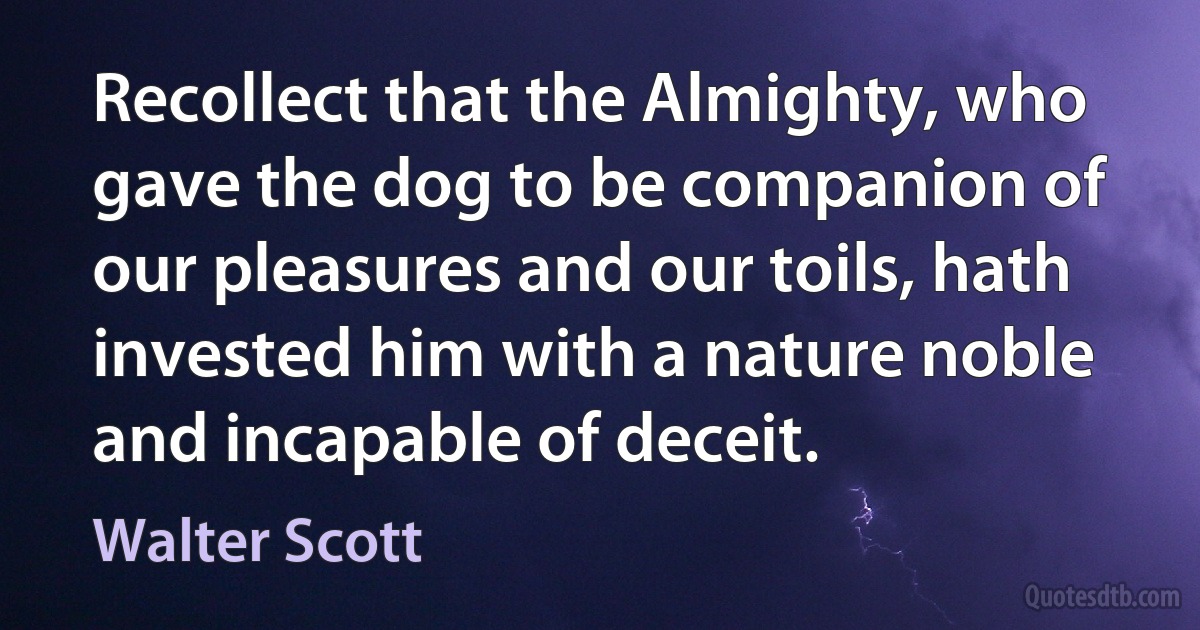 Recollect that the Almighty, who gave the dog to be companion of our pleasures and our toils, hath invested him with a nature noble and incapable of deceit. (Walter Scott)