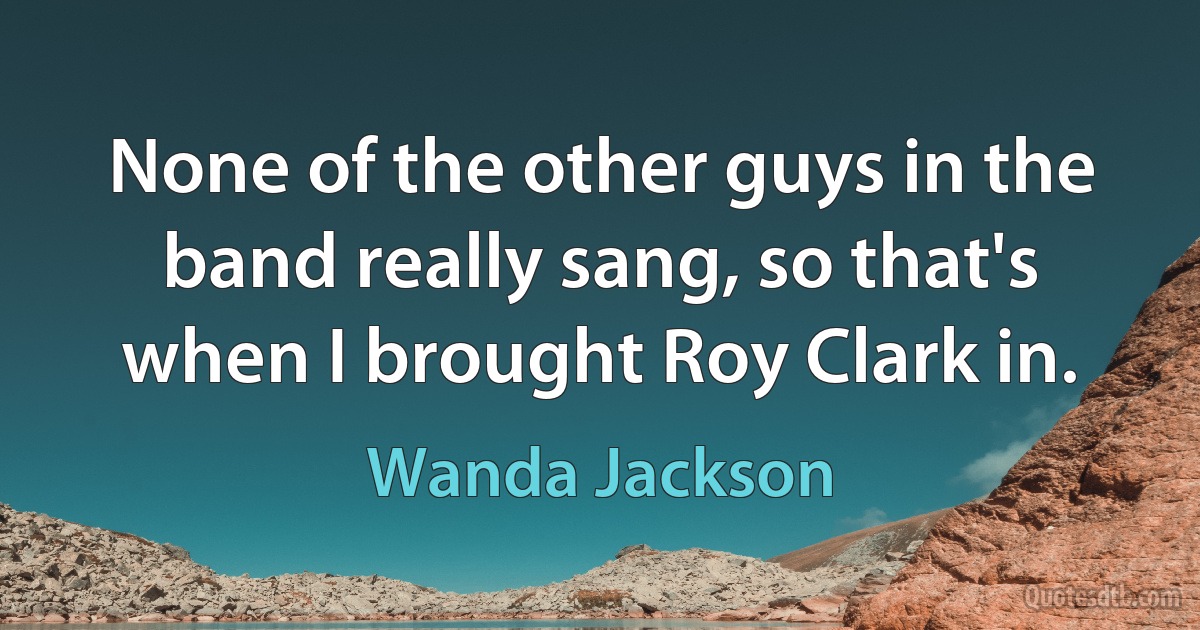 None of the other guys in the band really sang, so that's when I brought Roy Clark in. (Wanda Jackson)