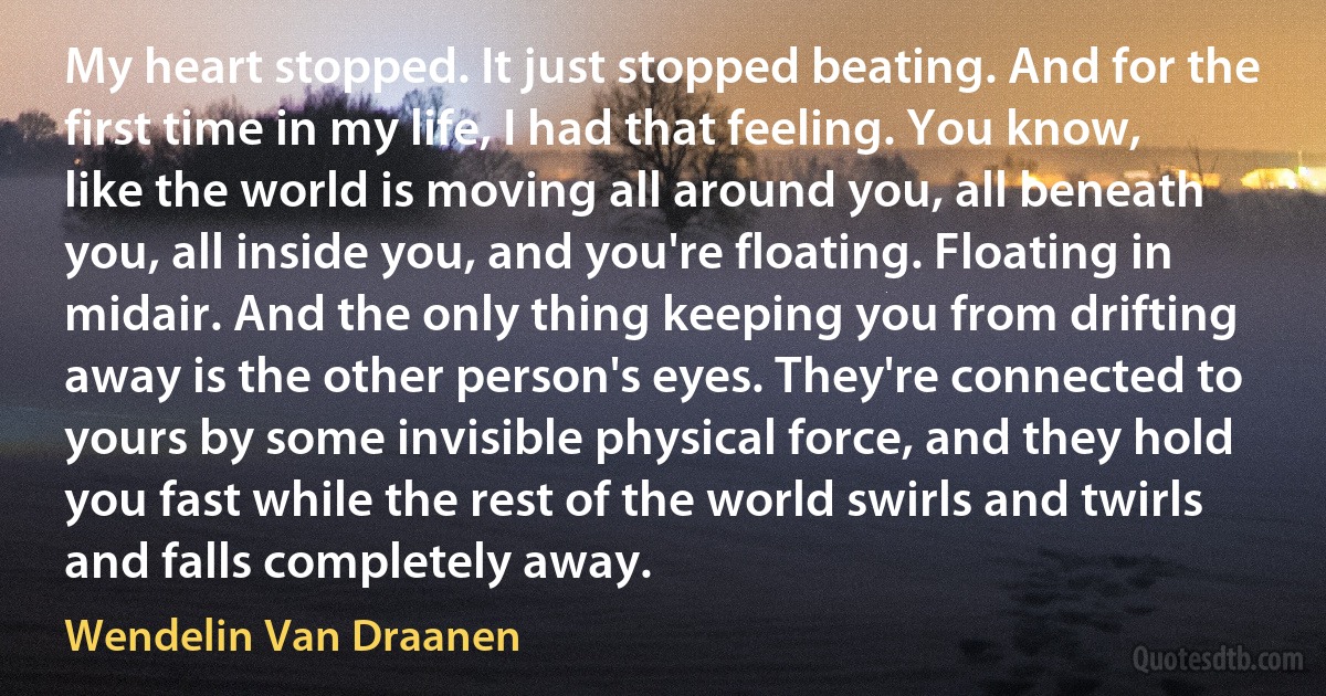 My heart stopped. It just stopped beating. And for the first time in my life, I had that feeling. You know, like the world is moving all around you, all beneath you, all inside you, and you're floating. Floating in midair. And the only thing keeping you from drifting away is the other person's eyes. They're connected to yours by some invisible physical force, and they hold you fast while the rest of the world swirls and twirls and falls completely away. (Wendelin Van Draanen)