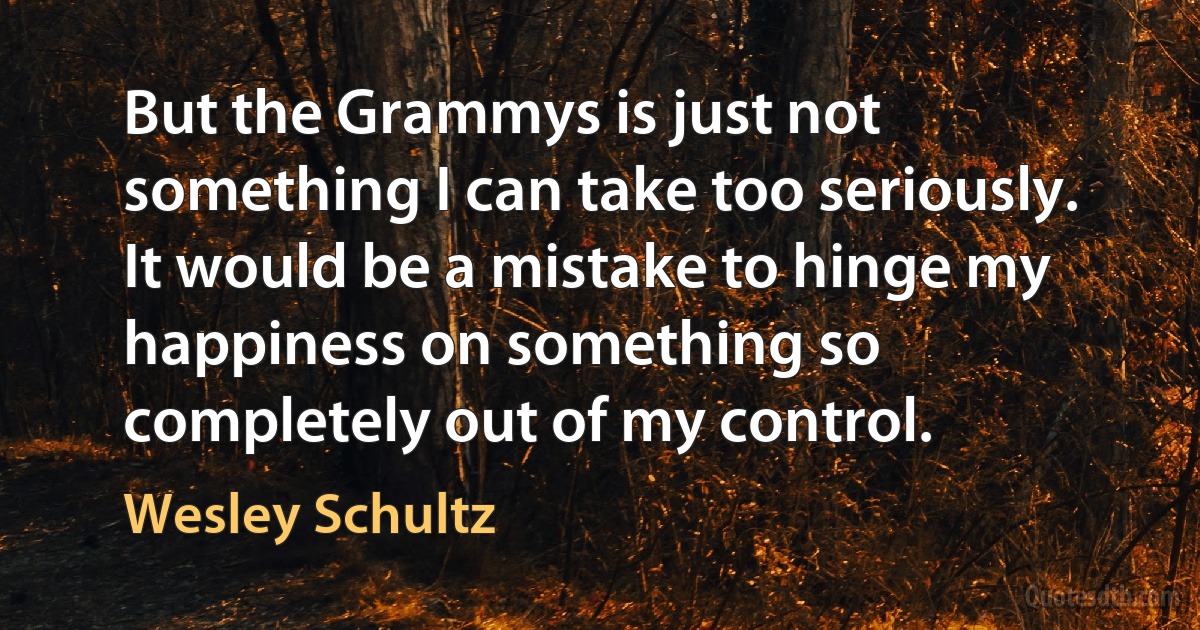 But the Grammys is just not something I can take too seriously. It would be a mistake to hinge my happiness on something so completely out of my control. (Wesley Schultz)