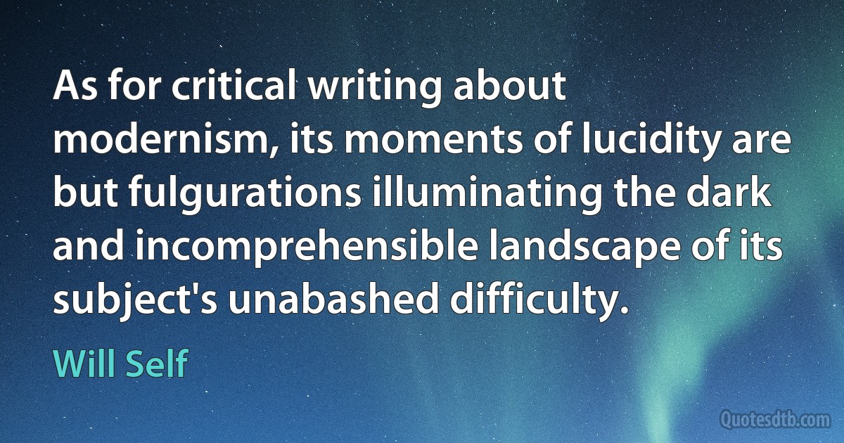 As for critical writing about modernism, its moments of lucidity are but fulgurations illuminating the dark and incomprehensible landscape of its subject's unabashed difficulty. (Will Self)