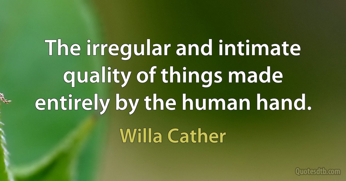 The irregular and intimate quality of things made entirely by the human hand. (Willa Cather)