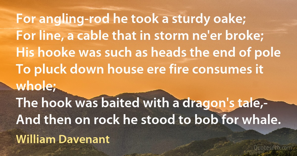 For angling-rod he took a sturdy oake;
For line, a cable that in storm ne'er broke;
His hooke was such as heads the end of pole
To pluck down house ere fire consumes it whole;
The hook was baited with a dragon's tale,-
And then on rock he stood to bob for whale. (William Davenant)