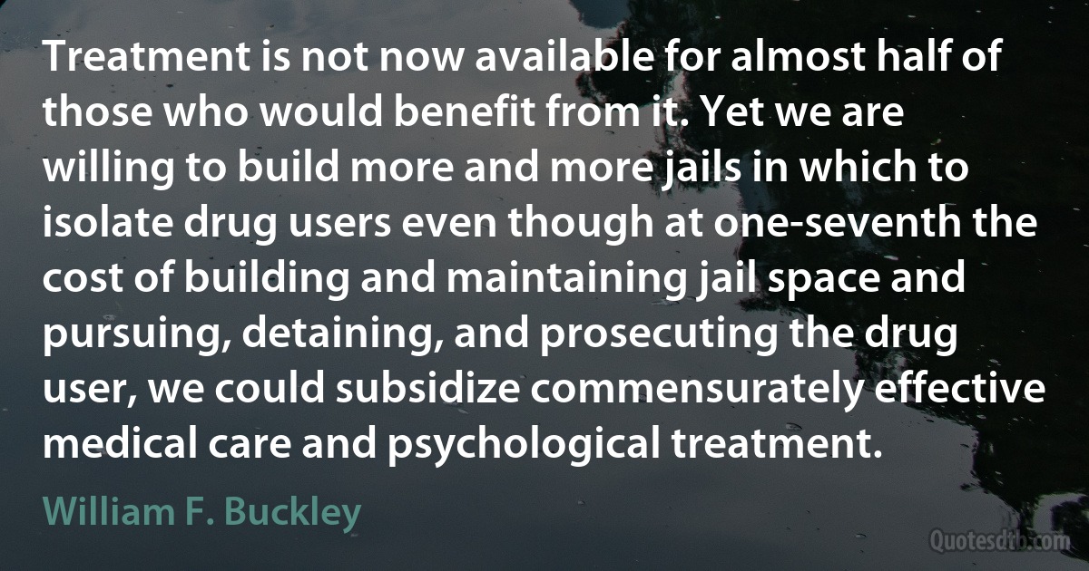 Treatment is not now available for almost half of those who would benefit from it. Yet we are willing to build more and more jails in which to isolate drug users even though at one-seventh the cost of building and maintaining jail space and pursuing, detaining, and prosecuting the drug user, we could subsidize commensurately effective medical care and psychological treatment. (William F. Buckley)