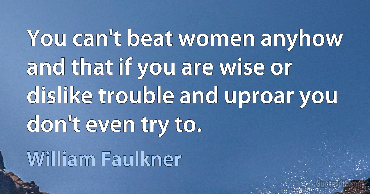 You can't beat women anyhow and that if you are wise or dislike trouble and uproar you don't even try to. (William Faulkner)