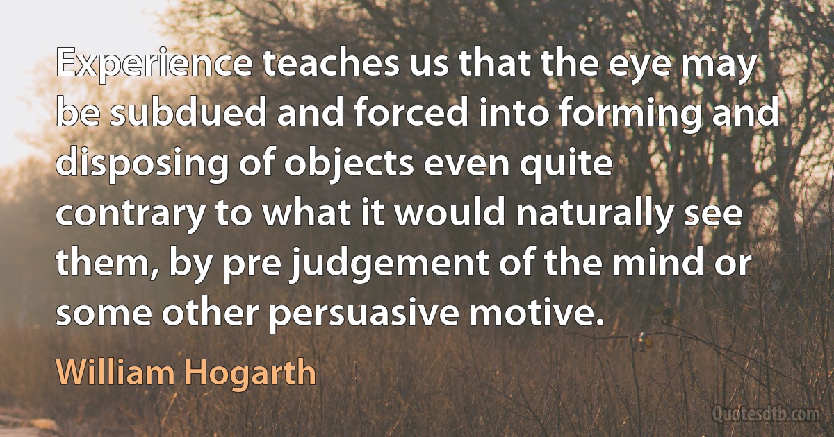 Experience teaches us that the eye may be subdued and forced into forming and disposing of objects even quite contrary to what it would naturally see them, by pre judgement of the mind or some other persuasive motive. (William Hogarth)