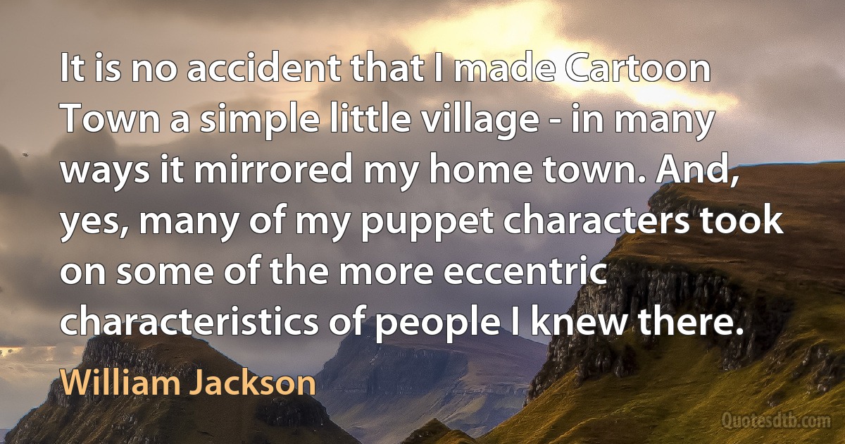 It is no accident that I made Cartoon Town a simple little village - in many ways it mirrored my home town. And, yes, many of my puppet characters took on some of the more eccentric characteristics of people I knew there. (William Jackson)