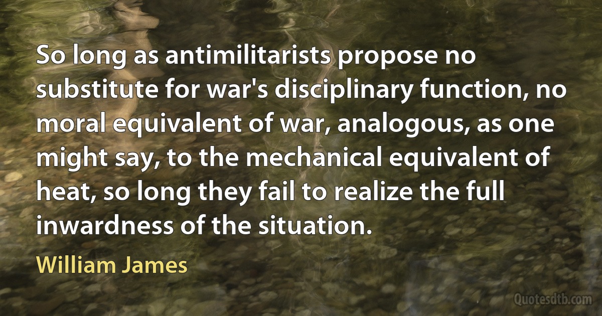 So long as antimilitarists propose no substitute for war's disciplinary function, no moral equivalent of war, analogous, as one might say, to the mechanical equivalent of heat, so long they fail to realize the full inwardness of the situation. (William James)