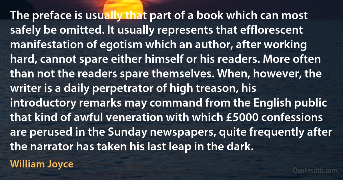 The preface is usually that part of a book which can most safely be omitted. It usually represents that efflorescent manifestation of egotism which an author, after working hard, cannot spare either himself or his readers. More often than not the readers spare themselves. When, however, the writer is a daily perpetrator of high treason, his introductory remarks may command from the English public that kind of awful veneration with which £5000 confessions are perused in the Sunday newspapers, quite frequently after the narrator has taken his last leap in the dark. (William Joyce)