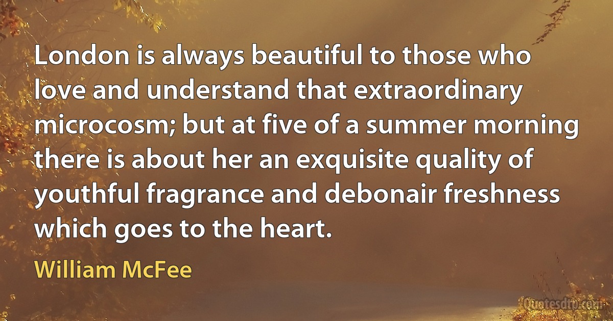 London is always beautiful to those who love and understand that extraordinary microcosm; but at five of a summer morning there is about her an exquisite quality of youthful fragrance and debonair freshness which goes to the heart. (William McFee)