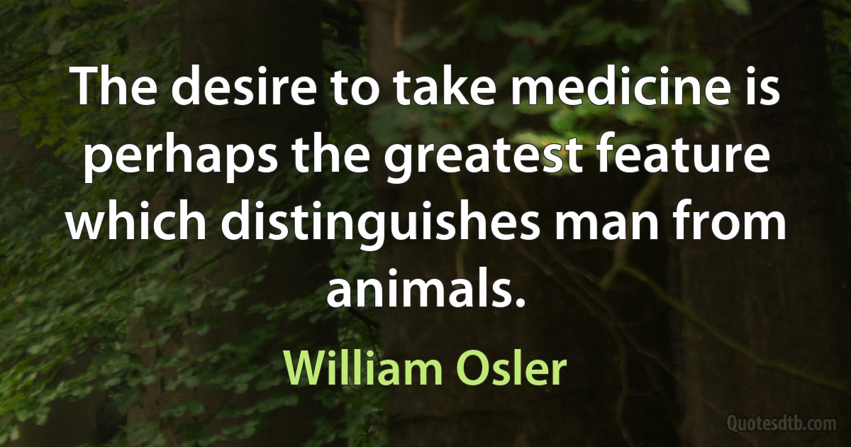 The desire to take medicine is perhaps the greatest feature which distinguishes man from animals. (William Osler)